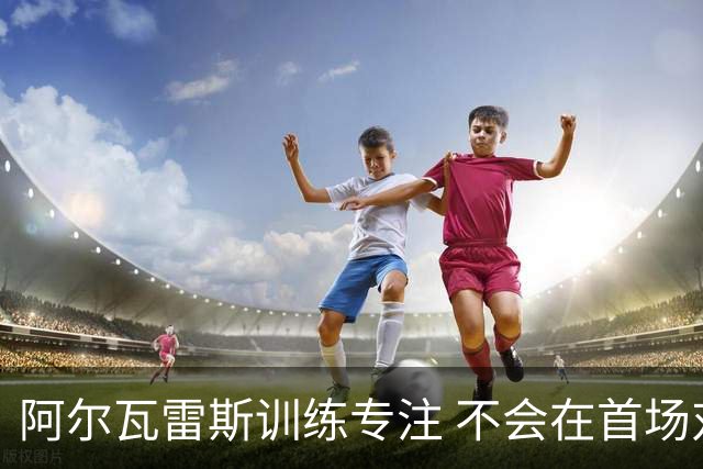 阿尔瓦雷斯训练专注 不会在首场对阵马拉加时首发
